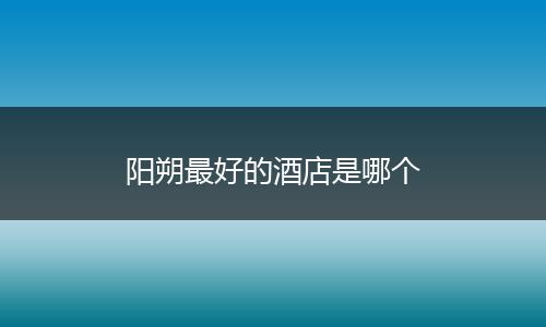 阳朔最好的酒店是哪个