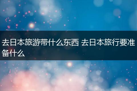 去日本旅游带什么东西 去日本旅行要准备什么