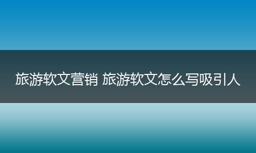 旅游软文营销 旅游软文怎么写吸引人