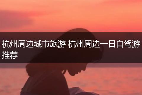 杭州周边城市旅游 杭州周边一日自驾游推荐