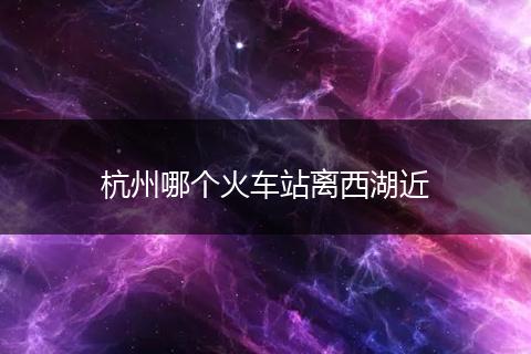 杭州哪个火车站离西湖近