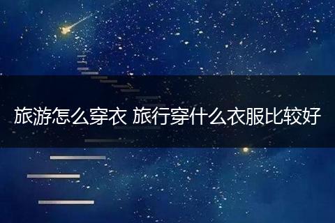 旅游怎么穿衣 旅行穿什么衣服比较好
