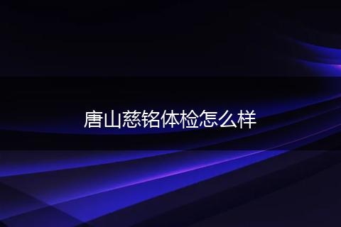唐山慈铭体检怎么样