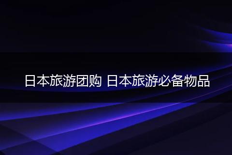 日本旅游团购 日本旅游必备物品