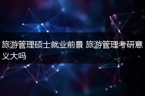 旅游管理硕士就业前景 旅游管理考研意义大吗