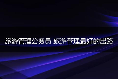 旅游管理公务员 旅游管理最好的出路