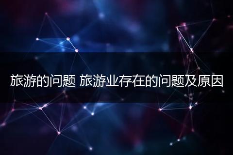 旅游的问题 旅游业存在的问题及原因