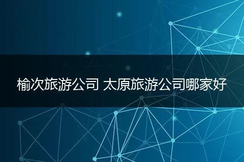 榆次旅游公司 太原旅游公司哪家好