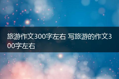 旅游作文300字左右 写旅游的作文300字左右