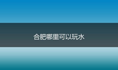 合肥哪里可以玩水
