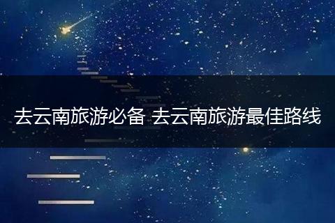 去云南旅游必备 去云南旅游最佳路线