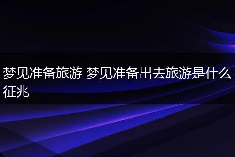 梦见准备旅游 梦见准备出去旅游是什么征兆