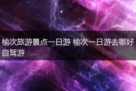 榆次旅游景点一日游 榆次一日游去哪好自驾游