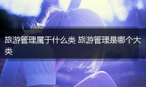 旅游管理属于什么类 旅游管理是哪个大类