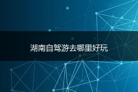 湖南自驾游去哪里好玩