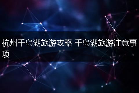 杭州千岛湖旅游攻略 千岛湖旅游注意事项