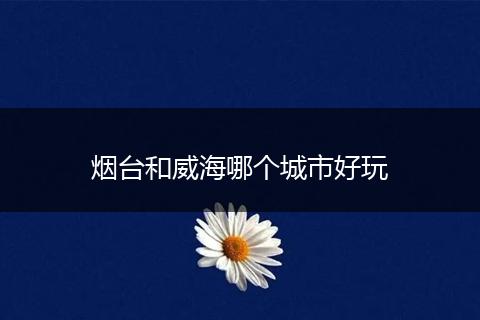烟台和威海哪个城市好玩