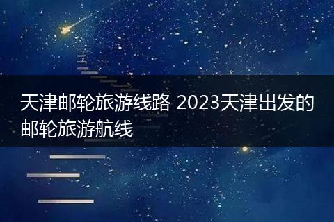 天津邮轮旅游线路 2023天津出发的邮轮旅游航线