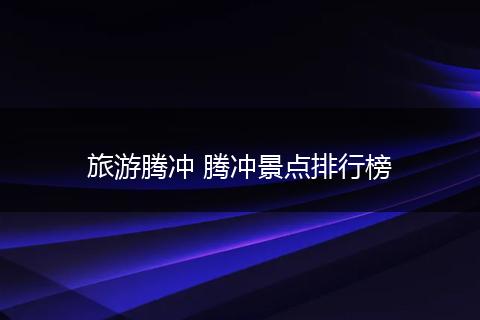 旅游腾冲 腾冲景点排行榜