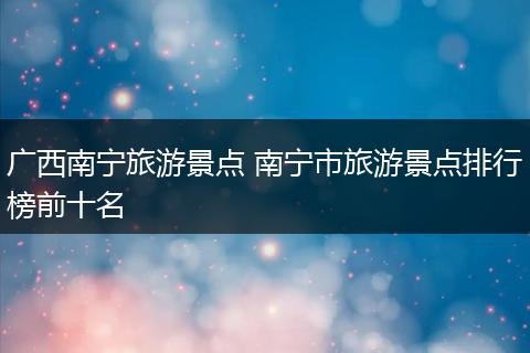 广西南宁旅游景点 南宁市旅游景点排行榜前十名
