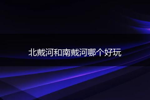 北戴河和南戴河哪个好玩