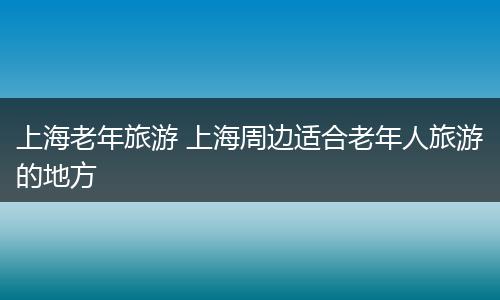 上海老年旅游 上海周边适合老年人旅游的地方
