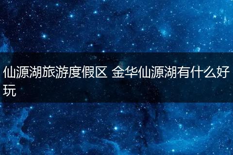 仙源湖旅游度假区 金华仙源湖有什么好玩