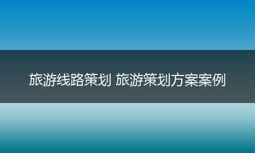 旅游线路策划 旅游策划方案案例