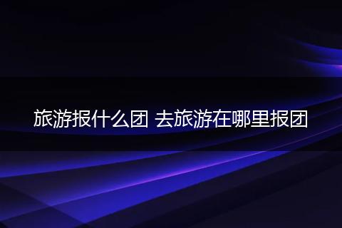 旅游报什么团 去旅游在哪里报团