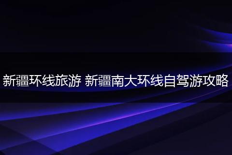 新疆环线旅游 新疆南大环线自驾游攻略