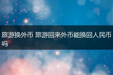 旅游换外币 旅游回来外币能换回人民币吗