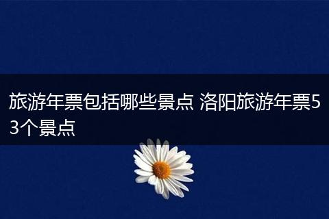 旅游年票包括哪些景点 洛阳旅游年票53个景点