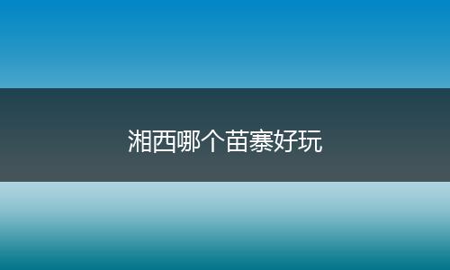 湘西哪个苗寨好玩