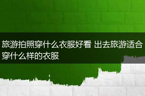旅游拍照穿什么衣服好看 出去旅游适合穿什么样的衣服