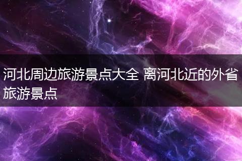 河北周边旅游景点大全 离河北近的外省旅游景点