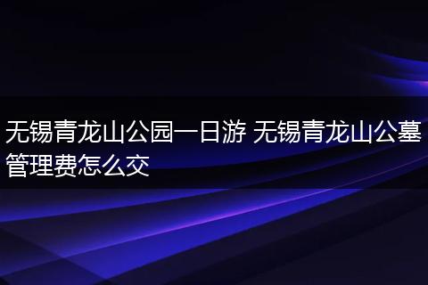 无锡青龙山公园一日游 无锡青龙山公墓管理费怎么交