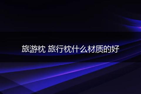 旅游枕 旅行枕什么材质的好