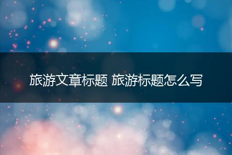 旅游文章标题 旅游标题怎么写