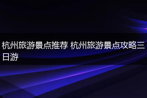 杭州旅游景点推荐 杭州旅游景点攻略三日游