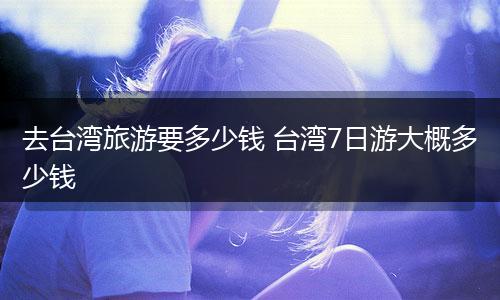 去台湾旅游要多少钱 台湾7日游大概多少钱