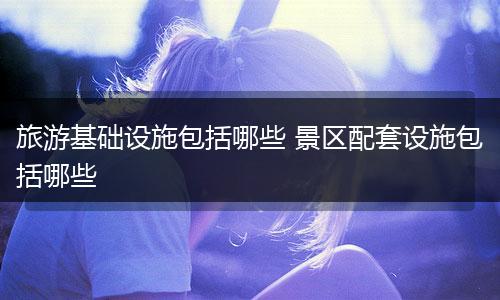 旅游基础设施包括哪些 景区配套设施包括哪些
