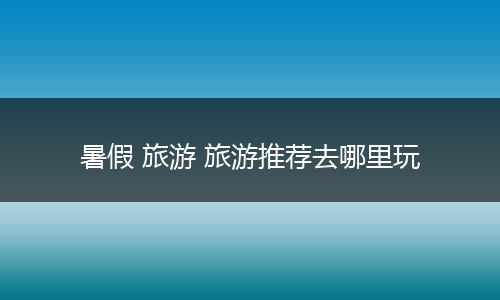 暑假 旅游 旅游推荐去哪里玩