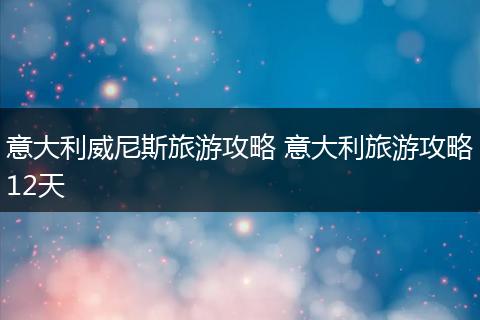意大利威尼斯旅游攻略 意大利旅游攻略12天