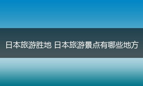 日本旅游胜地 日本旅游景点有哪些地方