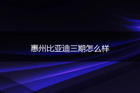惠州比亚迪三期怎么样