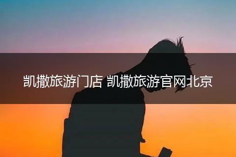 凯撒旅游门店 凯撒旅游官网北京
