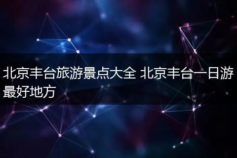 北京丰台旅游景点大全 北京丰台一日游最好地方