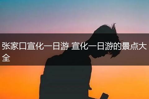 张家口宣化一日游 宣化一日游的景点大全