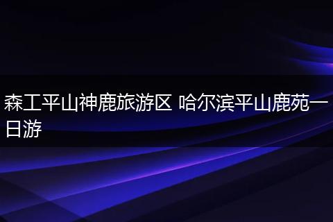 森工平山神鹿旅游区 哈尔滨平山鹿苑一日游