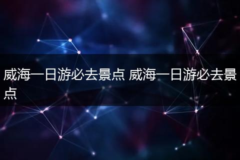 威海一日游必去景点 威海一日游必去景点